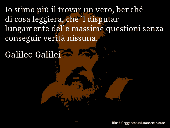 Aforisma di Galileo Galilei : Io stimo più il trovar un vero, benché di cosa leggiera, che ’l disputar lungamente delle massime questioni senza conseguir verità nissuna.