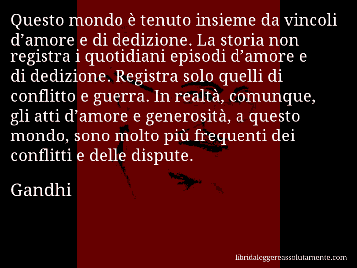 Aforisma di Gandhi : Questo mondo è tenuto insieme da vincoli d’amore e di dedizione. La storia non registra i quotidiani episodi d’amore e di dedizione. Registra solo quelli di conflitto e guerra. In realtà, comunque, gli atti d’amore e generosità, a questo mondo, sono molto più frequenti dei conflitti e delle dispute.