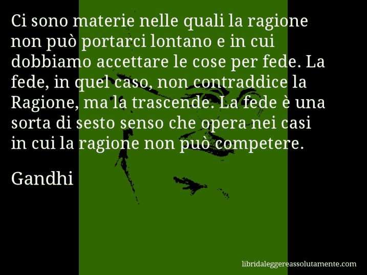 Aforisma di Gandhi : Ci sono materie nelle quali la ragione non può portarci lontano e in cui dobbiamo accettare le cose per fede. La fede, in quel caso, non contraddice la Ragione, ma la trascende. La fede è una sorta di sesto senso che opera nei casi in cui la ragione non può competere.