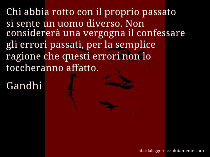 Aforisma di Gandhi : Chi abbia rotto con il proprio passato si sente un uomo diverso. Non considererà una vergogna il confessare gli errori passati, per la semplice ragione che questi errori non lo toccheranno affatto.
