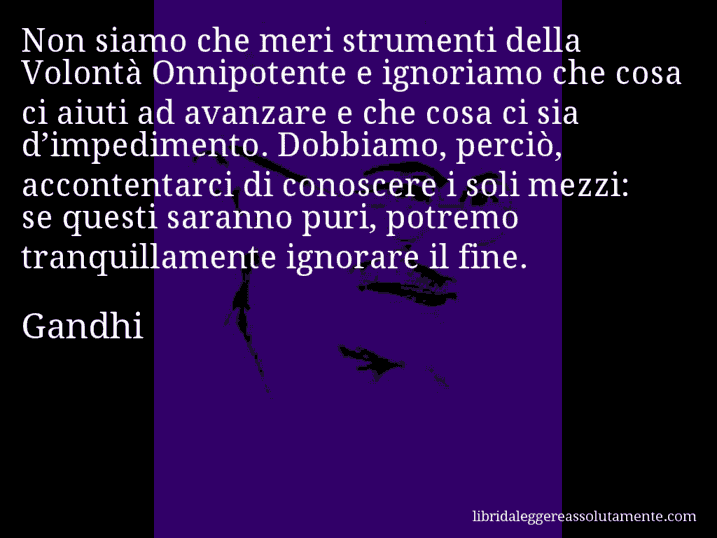 Aforisma di Gandhi : Non siamo che meri strumenti della Volontà Onnipotente e ignoriamo che cosa ci aiuti ad avanzare e che cosa ci sia d’impedimento. Dobbiamo, perciò, accontentarci di conoscere i soli mezzi: se questi saranno puri, potremo tranquillamente ignorare il fine.