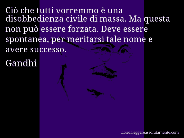 Aforisma di Gandhi : Ciò che tutti vorremmo è una disobbedienza civile di massa. Ma questa non può essere forzata. Deve essere spontanea, per meritarsi tale nome e avere successo.