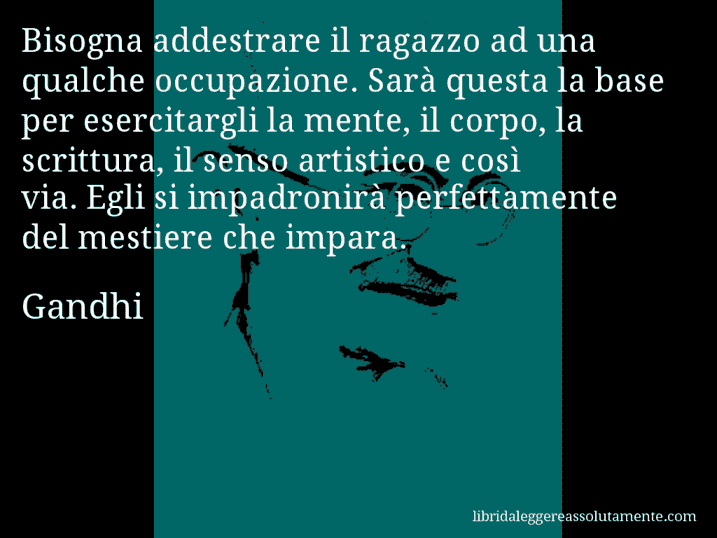 Aforisma di Gandhi : Bisogna addestrare il ragazzo ad una qualche occupazione. Sarà questa la base per esercitargli la mente, il corpo, la scrittura, il senso artistico e così via. Egli si impadronirà perfettamente del mestiere che impara.