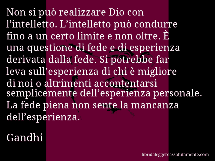 Aforisma di Gandhi : Non si può realizzare Dio con l’intelletto. L’intelletto può condurre fino a un certo limite e non oltre. È una questione di fede e di esperienza derivata dalla fede. Si potrebbe far leva sull’esperienza di chi è migliore di noi o altrimenti accontentarsi semplicemente dell’esperienza personale. La fede piena non sente la mancanza dell’esperienza.