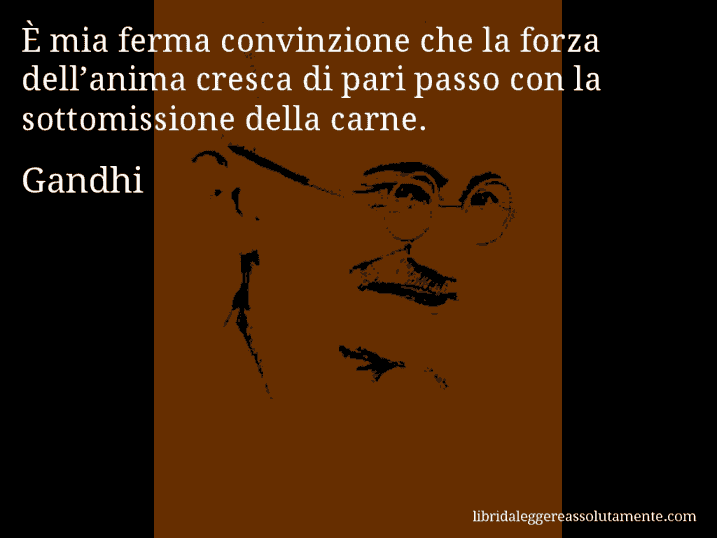 Aforisma di Gandhi : È mia ferma convinzione che la forza dell’anima cresca di pari passo con la sottomissione della carne. Aforisma di Gandhi : È mia ferma convinzione che la forza dell’anima cresca di pari passo con la sottomissione della carne.