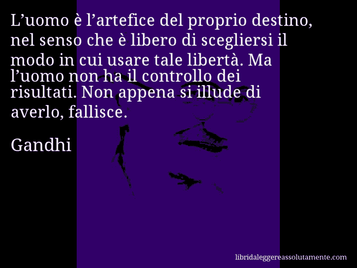 Aforisma di Gandhi : L’uomo è l’artefice del proprio destino, nel senso che è libero di scegliersi il modo in cui usare tale libertà. Ma l’uomo non ha il controllo dei risultati. Non appena si illude di averlo, fallisce.