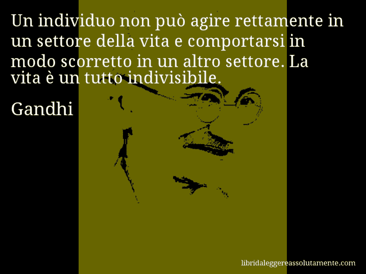 Aforisma di Gandhi : Un individuo non può agire rettamente in un settore della vita e comportarsi in modo scorretto in un altro settore. La vita è un tutto indivisibile.