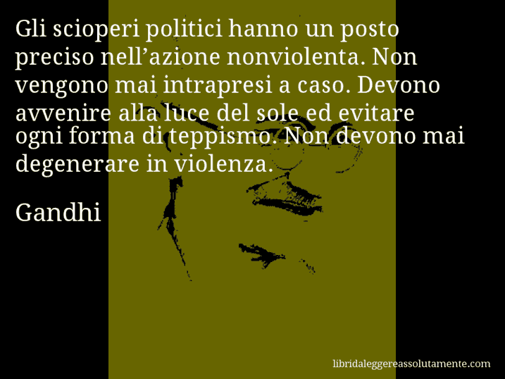 Aforisma di Gandhi : Gli scioperi politici hanno un posto preciso nell’azione nonviolenta. Non vengono mai intrapresi a caso. Devono avvenire alla luce del sole ed evitare ogni forma di teppismo. Non devono mai degenerare in violenza.