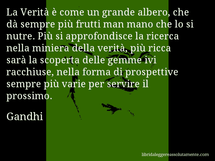 Aforisma di Gandhi : La Verità è come un grande albero, che dà sempre più frutti man mano che lo si nutre. Più si approfondisce la ricerca nella miniera della verità, più ricca sarà la scoperta delle gemme ivi racchiuse, nella forma di prospettive sempre più varie per servire il prossimo.