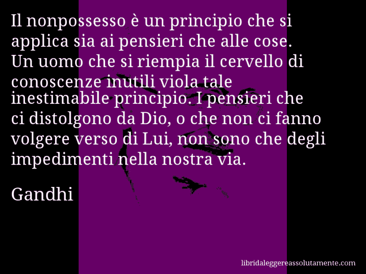 Aforisma di Gandhi : Il nonpossesso è un principio che si applica sia ai pensieri che alle cose. Un uomo che si riempia il cervello di conoscenze inutili viola tale inestimabile principio. I pensieri che ci distolgono da Dio, o che non ci fanno volgere verso di Lui, non sono che degli impedimenti nella nostra via.