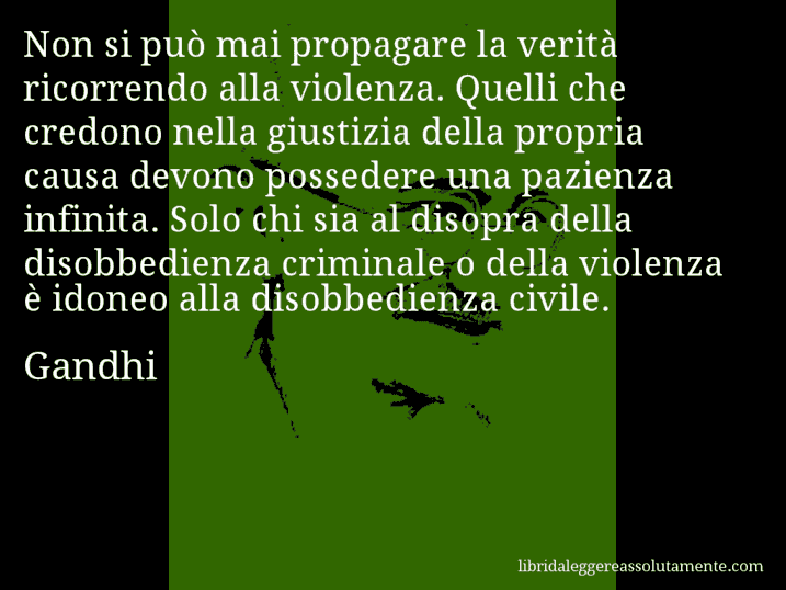 Aforisma di Gandhi : Non si può mai propagare la verità ricorrendo alla violenza. Quelli che credono nella giustizia della propria causa devono possedere una pazienza infinita. Solo chi sia al disopra della disobbedienza criminale o della violenza è idoneo alla disobbedienza civile.