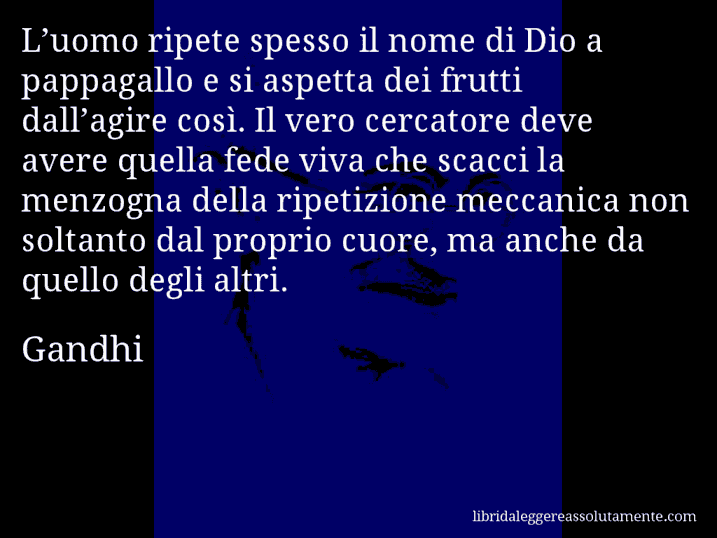 Aforisma di Gandhi : L’uomo ripete spesso il nome di Dio a pappagallo e si aspetta dei frutti dall’agire così. Il vero cercatore deve avere quella fede viva che scacci la menzogna della ripetizione meccanica non soltanto dal proprio cuore, ma anche da quello degli altri.