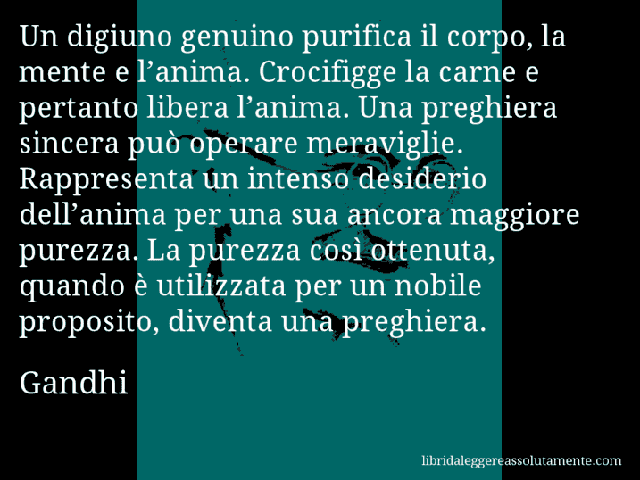 Aforisma di Gandhi : Un digiuno genuino purifica il corpo, la mente e l’anima. Crocifigge la carne e pertanto libera l’anima. Una preghiera sincera può operare meraviglie. Rappresenta un intenso desiderio dell’anima per una sua ancora maggiore purezza. La purezza così ottenuta, quando è utilizzata per un nobile proposito, diventa una preghiera.