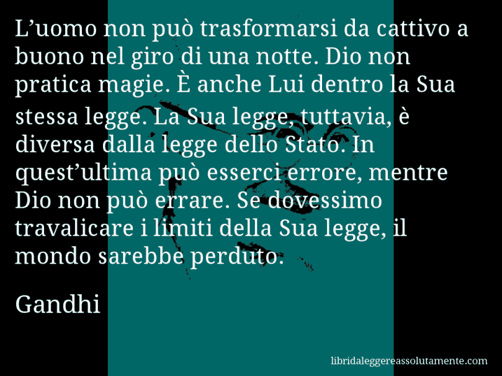 Aforisma di Gandhi : L’uomo non può trasformarsi da cattivo a buono nel giro di una notte. Dio non pratica magie. È anche Lui dentro la Sua stessa legge. La Sua legge, tuttavia, è diversa dalla legge dello Stato. In quest’ultima può esserci errore, mentre Dio non può errare. Se dovessimo travalicare i limiti della Sua legge, il mondo sarebbe perduto.