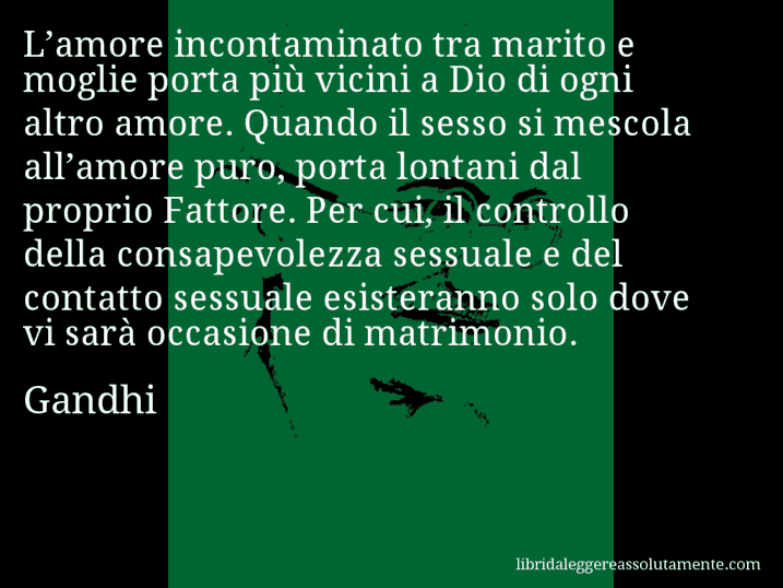 Aforisma di Gandhi : L’amore incontaminato tra marito e moglie porta più vicini a Dio di ogni altro amore. Quando il sesso si mescola all’amore puro, porta lontani dal proprio Fattore. Per cui, il controllo della consapevolezza sessuale e del contatto sessuale esisteranno solo dove vi sarà occasione di matrimonio. Aforisma di Gandhi : L’amore incontaminato tra marito e moglie porta più vicini a Dio di ogni altro amore. Quando il sesso si mescola all’amore puro, porta lontani dal proprio Fattore. Per cui, il controllo della consapevolezza sessuale e del contatto sessuale esisteranno solo dove vi sarà occasione di matrimonio.