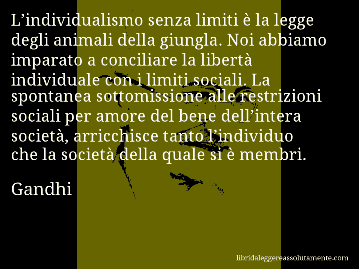 Aforisma di Gandhi : L’individualismo senza limiti è la legge degli animali della giungla. Noi abbiamo imparato a conciliare la libertà individuale con i limiti sociali. La spontanea sottomissione alle restrizioni sociali per amore del bene dell’intera società, arricchisce tanto l’individuo che la società della quale si è membri.
