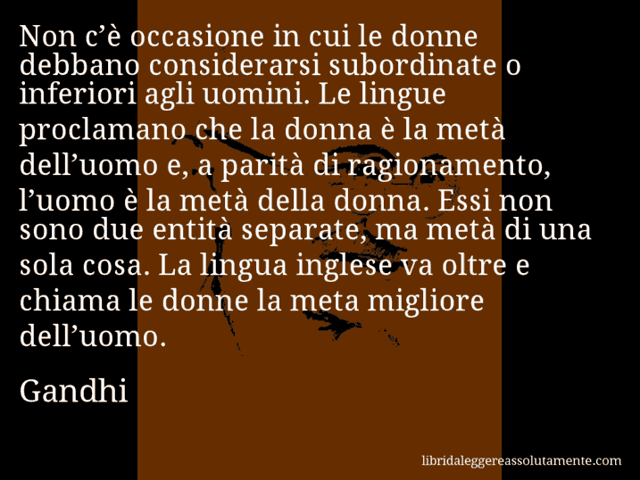 Aforisma di Gandhi : Non c’è occasione in cui le donne debbano considerarsi subordinate o inferiori agli uomini. Le lingue proclamano che la donna è la metà dell’uomo e, a parità di ragionamento, l’uomo è la metà della donna. Essi non sono due entità separate, ma metà di una sola cosa. La lingua inglese va oltre e chiama le donne la meta migliore dell’uomo.