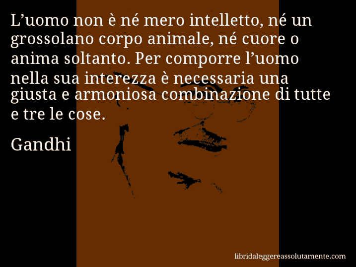 Aforisma di Gandhi : L’uomo non è né mero intelletto, né un grossolano corpo animale, né cuore o anima soltanto. Per comporre l’uomo nella sua interezza è necessaria una giusta e armoniosa combinazione di tutte e tre le cose.