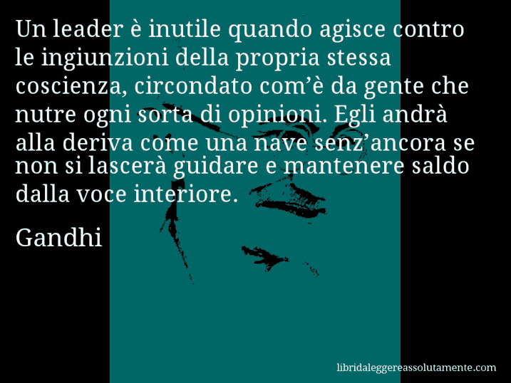 Aforisma di Gandhi : Un leader è inutile quando agisce contro le ingiunzioni della propria stessa coscienza, circondato com’è da gente che nutre ogni sorta di opinioni. Egli andrà alla deriva come una nave senz’ancora se non si lascerà guidare e mantenere saldo dalla voce interiore.