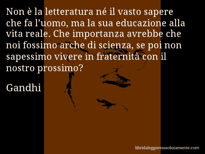 Aforisma di Gandhi : Non è la letteratura né il vasto sapere che fa l’uomo, ma la sua educazione alla vita reale. Che importanza avrebbe che noi fossimo arche di scienza, se poi non sapessimo vivere in fraternità con il nostro prossimo?