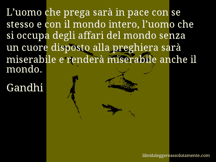 Aforisma di Gandhi : L’uomo che prega sarà in pace con se stesso e con il mondo intero, l’uomo che si occupa degli affari del mondo senza un cuore disposto alla preghiera sarà miserabile e renderà miserabile anche il mondo.