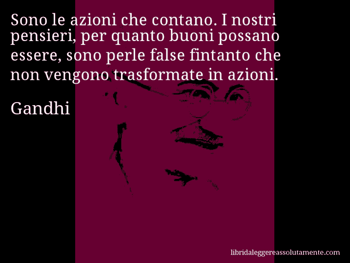 Aforisma di Gandhi : Sono le azioni che contano. I nostri pensieri, per quanto buoni possano essere, sono perle false fintanto che non vengono trasformate in azioni. Aforisma di Gandhi : Sono le azioni che contano. I nostri pensieri, per quanto buoni possano essere, sono perle false fintanto che non vengono trasformate in azioni.