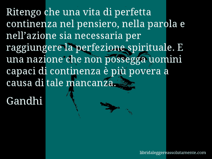Aforisma di Gandhi : Ritengo che una vita di perfetta continenza nel pensiero, nella parola e nell’azione sia necessaria per raggiungere la perfezione spirituale. E una nazione che non possegga uomini capaci di continenza è più povera a causa di tale mancanza. Aforisma di Gandhi : Ritengo che una vita di perfetta continenza nel pensiero, nella parola e nell’azione sia necessaria per raggiungere la perfezione spirituale. E una nazione che non possegga uomini capaci di continenza è più povera a causa di tale mancanza.
