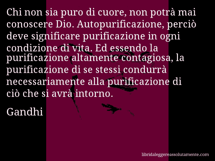 Aforisma di Gandhi : Chi non sia puro di cuore, non potrà mai conoscere Dio. Autopurificazione, perciò deve significare purificazione in ogni condizione di vita. Ed essendo la purificazione altamente contagiosa, la purificazione di se stessi condurrà necessariamente alla purificazione di ciò che si avrà intorno.