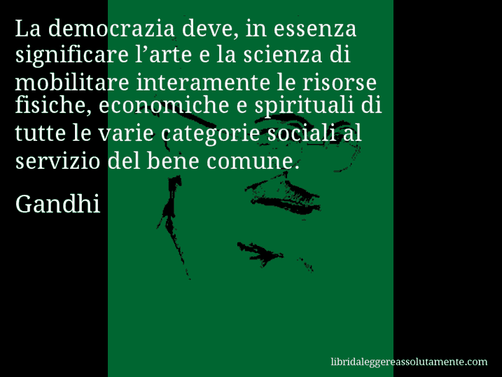 Aforisma di Gandhi : La democrazia deve, in essenza significare l’arte e la scienza di mobilitare interamente le risorse fisiche, economiche e spirituali di tutte le varie categorie sociali al servizio del bene comune.