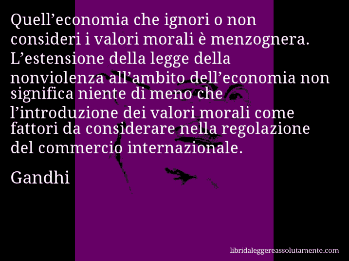 Aforisma di Gandhi : Quell’economia che ignori o non consideri i valori morali è menzognera. L’estensione della legge della nonviolenza all’ambito dell’economia non significa niente di meno che l’introduzione dei valori morali come fattori da considerare nella regolazione del commercio internazionale.