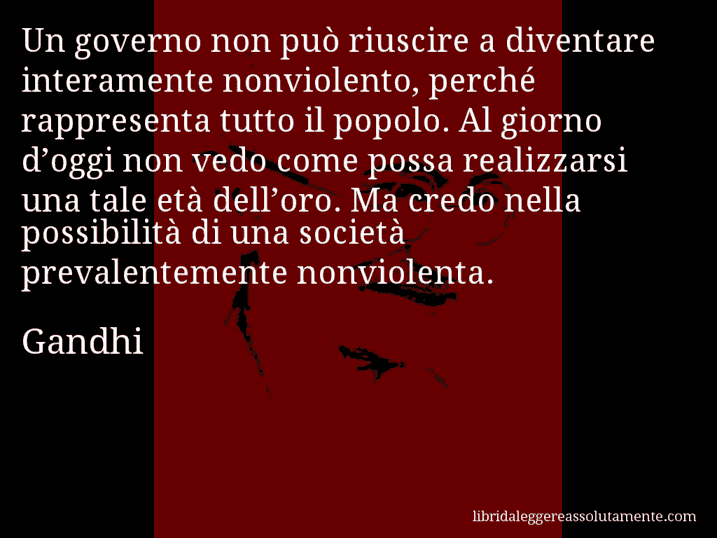 Aforisma di Gandhi : Un governo non può riuscire a diventare interamente nonviolento, perché rappresenta tutto il popolo. Al giorno d’oggi non vedo come possa realizzarsi una tale età dell’oro. Ma credo nella possibilità di una società prevalentemente nonviolenta.