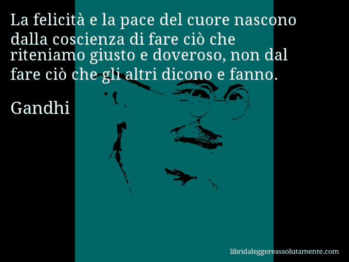 Aforisma di Gandhi : La felicità e la pace del cuore nascono dalla coscienza di fare ciò che riteniamo giusto e doveroso, non dal fare ciò che gli altri dicono e fanno.