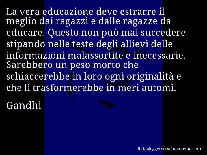 Aforisma di Gandhi : La vera educazione deve estrarre il meglio dai ragazzi e dalle ragazze da educare. Questo non può mai succedere stipando nelle teste degli allievi delle informazioni malassortite e inecessarie. Sarebbero un peso morto che schiaccerebbe in loro ogni originalità e che li trasformerebbe in meri automi.