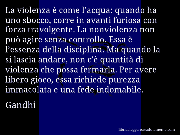 Aforisma di Gandhi : La violenza è come l’acqua: quando ha uno sbocco, corre in avanti furiosa con forza travolgente. La nonviolenza non può agire senza controllo. Essa è l’essenza della disciplina. Ma quando la si lascia andare, non c’è quantità di violenza che possa fermarla. Per avere libero gioco, essa richiede purezza immacolata e una fede indomabile.