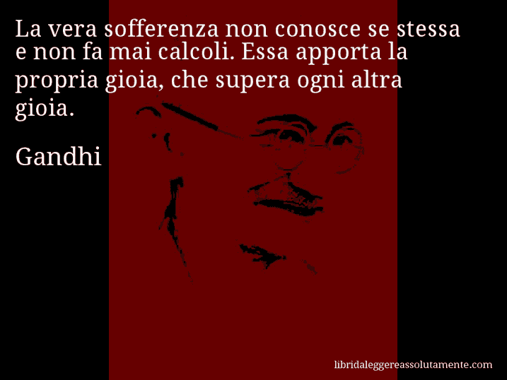 Aforisma di Gandhi : La vera sofferenza non conosce se stessa e non fa mai calcoli. Essa apporta la propria gioia, che supera ogni altra gioia.