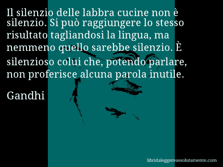 Aforisma di Gandhi : Il silenzio delle labbra cucine non è silenzio. Si può raggiungere lo stesso risultato tagliandosi la lingua, ma nemmeno quello sarebbe silenzio. È silenzioso colui che, potendo parlare, non proferisce alcuna parola inutile.