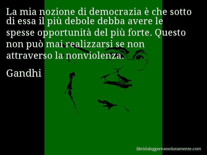 Aforisma di Gandhi : La mia nozione di democrazia è che sotto di essa il più debole debba avere le spesse opportunità del più forte. Questo non può mai realizzarsi se non attraverso la nonviolenza.