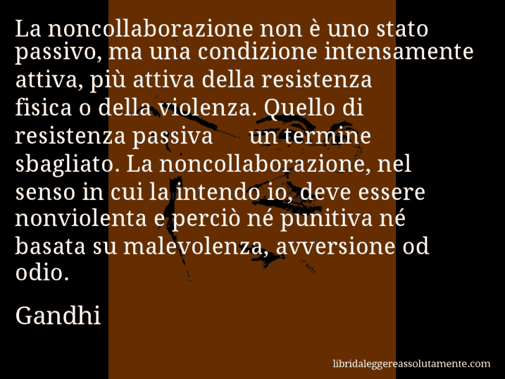 Aforisma di Gandhi : La noncollaborazione non è uno stato passivo, ma una condizione intensamente attiva, più attiva della resistenza fisica o della violenza. Quello di resistenza passiva Š un termine sbagliato. La noncollaborazione, nel senso in cui la intendo io, deve essere nonviolenta e perciò né punitiva né basata su malevolenza, avversione od odio.