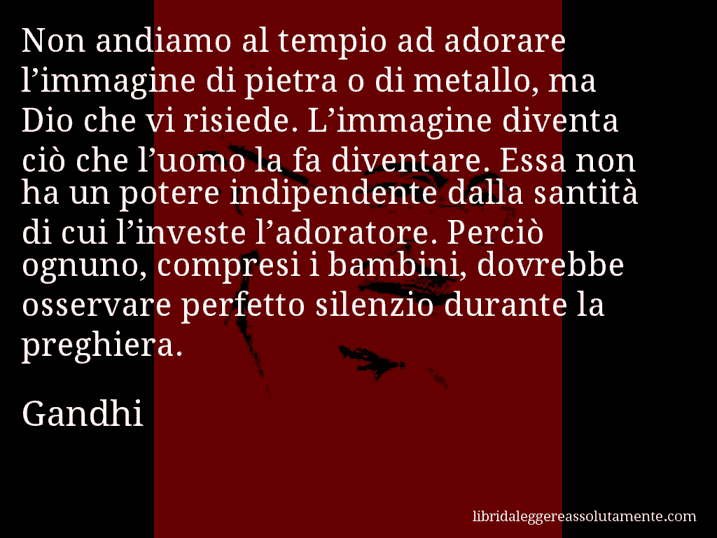 Aforisma di Gandhi : Non andiamo al tempio ad adorare l’immagine di pietra o di metallo, ma Dio che vi risiede. L’immagine diventa ciò che l’uomo la fa diventare. Essa non ha un potere indipendente dalla santità di cui l’investe l’adoratore. Perciò ognuno, compresi i bambini, dovrebbe osservare perfetto silenzio durante la preghiera.