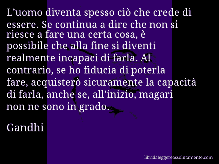 Aforisma di Gandhi : L’uomo diventa spesso ciò che crede di essere. Se continua a dire che non si riesce a fare una certa cosa, è possibile che alla fine si diventi realmente incapaci di farla. Al contrario, se ho fiducia di poterla fare, acquisterò sicuramente la capacità di farla, anche se, all’inizio, magari non ne sono in grado.