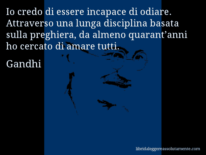 Aforisma di Gandhi : Io credo di essere incapace di odiare. Attraverso una lunga disciplina basata sulla preghiera, da almeno quarant’anni ho cercato di amare tutti.