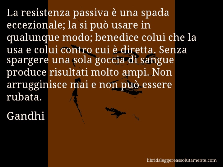 Aforisma di Gandhi : La resistenza passiva è una spada eccezionale; la si può usare in qualunque modo; benedice colui che la usa e colui contro cui è diretta. Senza spargere una sola goccia di sangue produce risultati molto ampi. Non arrugginisce mai e non può essere rubata.