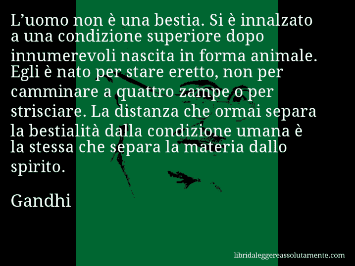 Aforisma di Gandhi : L’uomo non è una bestia. Si è innalzato a una condizione superiore dopo innumerevoli nascita in forma animale. Egli è nato per stare eretto, non per camminare a quattro zampe o per strisciare. La distanza che ormai separa la bestialità dalla condizione umana è la stessa che separa la materia dallo spirito.