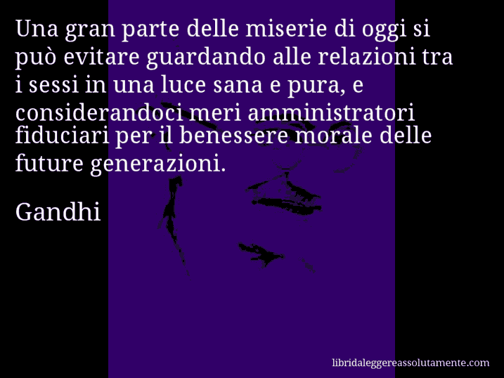 Aforisma di Gandhi : Una gran parte delle miserie di oggi si può evitare guardando alle relazioni tra i sessi in una luce sana e pura, e considerandoci meri amministratori fiduciari per il benessere morale delle future generazioni.