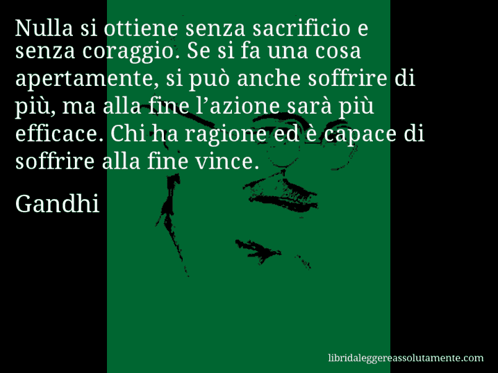 Aforisma di Gandhi : Nulla si ottiene senza sacrificio e senza coraggio. Se si fa una cosa apertamente, si può anche soffrire di più, ma alla fine l’azione sarà più efficace. Chi ha ragione ed è capace di soffrire alla fine vince.