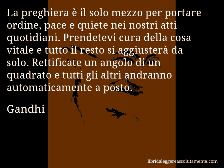 Aforisma di Gandhi : La preghiera è il solo mezzo per portare ordine, pace e quiete nei nostri atti quotidiani. Prendetevi cura della cosa vitale e tutto il resto si aggiusterà da solo. Rettificate un angolo di un quadrato e tutti gli altri andranno automaticamente a posto.