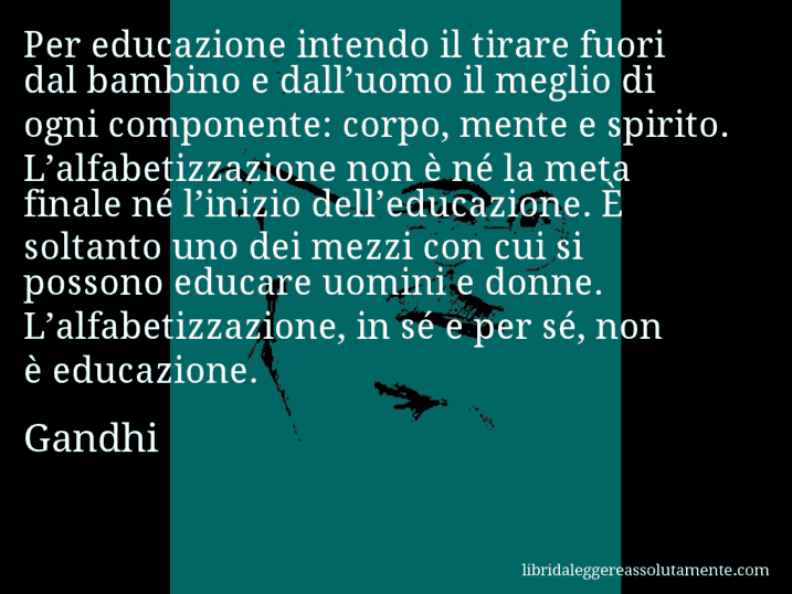 Aforisma di Gandhi : Per educazione intendo il tirare fuori dal bambino e dall’uomo il meglio di ogni componente: corpo, mente e spirito. L’alfabetizzazione non è né la meta finale né l’inizio dell’educazione. È soltanto uno dei mezzi con cui si possono educare uomini e donne. L’alfabetizzazione, in sé e per sé, non è educazione.