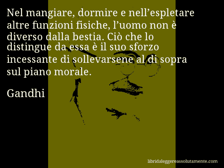 Aforisma di Gandhi : Nel mangiare, dormire e nell’espletare altre funzioni fisiche, l’uomo non è diverso dalla bestia. Ciò che lo distingue da essa è il suo sforzo incessante di sollevarsene al di sopra sul piano morale.