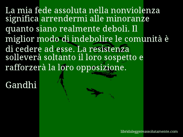 Aforisma di Gandhi : La mia fede assoluta nella nonviolenza significa arrendermi alle minoranze quanto siano realmente deboli. Il miglior modo di indebolire le comunità è di cedere ad esse. La resistenza solleverà soltanto il loro sospetto e rafforzerà la loro opposizione.