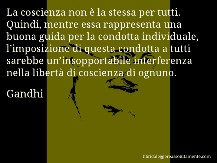 Aforisma di Gandhi : La coscienza non è la stessa per tutti. Quindi, mentre essa rappresenta una buona guida per la condotta individuale, l’imposizione di questa condotta a tutti sarebbe un’insopportabile interferenza nella libertà di coscienza di ognuno.